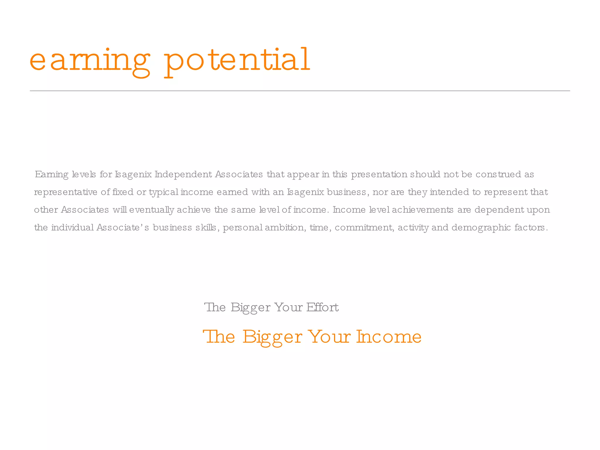 earning potential The Bigger Your Income Earning levels for Isagenix Independent Associates that appear in this presentation should not be construed as representative of fixed or typical income earned with an Isagenix business, nor are they intended to represent that other Associates will eventually achieve the same level of income. Income level achievements are dependent upon the individual Associate’s business skills, personal ambition, time, commitment, activity and demographic factors. The Bigger Your Effort 