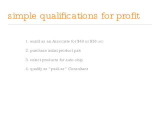 simple qualifications for profit 1. enroll as an Associate for $49 or $36  USD 2. purchase initial product pak 3. select products for auto-ship 4. qualify as “paid-as” Consultant 