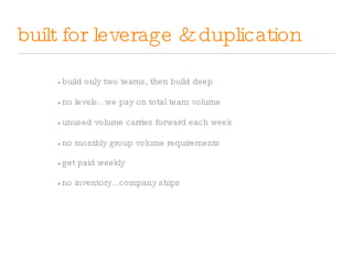 built for leverage & duplication •   no levels...we pay on total team volume •   unused volume carries forward each week •   no monthly group volume requirements •   get paid weekly •   no inventory...company ships •   build only two teams, then build deep 