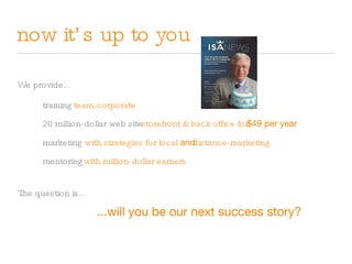 now it’s up to you We provide... training team, 20 million-dollar web site storefront & back office for marketing with strategies for local  and mentoring with million-dollar earners $49 per year corporate distance-marketing ...will you be our next success story? The question is... 
