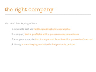 the right company You need four key ingredients: 1. products that are visible, emotional, and consumable 2. company that is profitable, with a proven management team 3. compensation plan that is simple and lucrative, with a proven track record 4. timing in an emerging market, with that products perform 