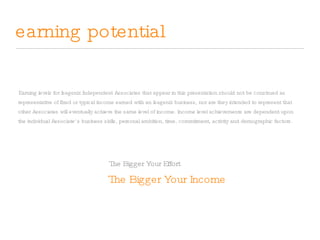 earning potential The Bigger Your Income Earning levels for Isagenix Independent Associates that appear in this presentation should not be construed as representative of fixed or typical income earned with an Isagenix business, nor are they intended to represent that other Associates will eventually achieve the same level of income. Income level achievements are dependent upon the individual Associate’s business skills, personal ambition, time, commitment, activity and demographic factors. The Bigger Your Effort 