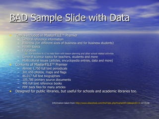 BAD  Sample Slide with Data Topics included in MasterFILE TM  Premier General reference information Business (for different sizes of business and for business students) Health topics Education  For teachers K-12 to help them with lesson planning and other school related activities General science topics for teachers, students and more Multicultural issues (articles, encyclopedia entries, data and more) Contents of MasterFILE TM  Premier Almost 1,750 full text periodicals 341,655 photos, maps and flags 86,017 full text biographies 105,786 primary source documents 495 full text reference books PDF back files for many articles Designed for public libraries, but useful for schools and academic libraries too. Information taken from  http://www.ebscohost.com/thisTopic.php?marketID=6&topicID=5  12/15/08 