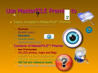 Use MasterFILE Premier to Topics included in MasterFILE TM  Premier General reference information Business Health topics Education  General science Multicultural issues Contents of MasterFILE TM  Premier Almost 1,750 full text periodicals 341,655 photos, maps and flags 86,017 full text biographies 105,786 primary source documents 495 full text reference books PDF back files for many articles 