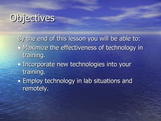 Objectives By the end of this lesson you will be able to: Maximize the effectiveness of technology in training. Incorporate new technologies into your training. Employ technology in lab situations and remotely. 