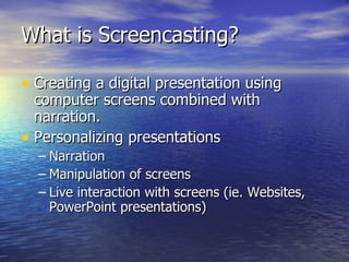 What is Screencasting? Creating a digital presentation using computer screens combined with narration. Personalizing presentations Narration Manipulation of screens Live interaction with screens (ie. Websites, PowerPoint presentations) 