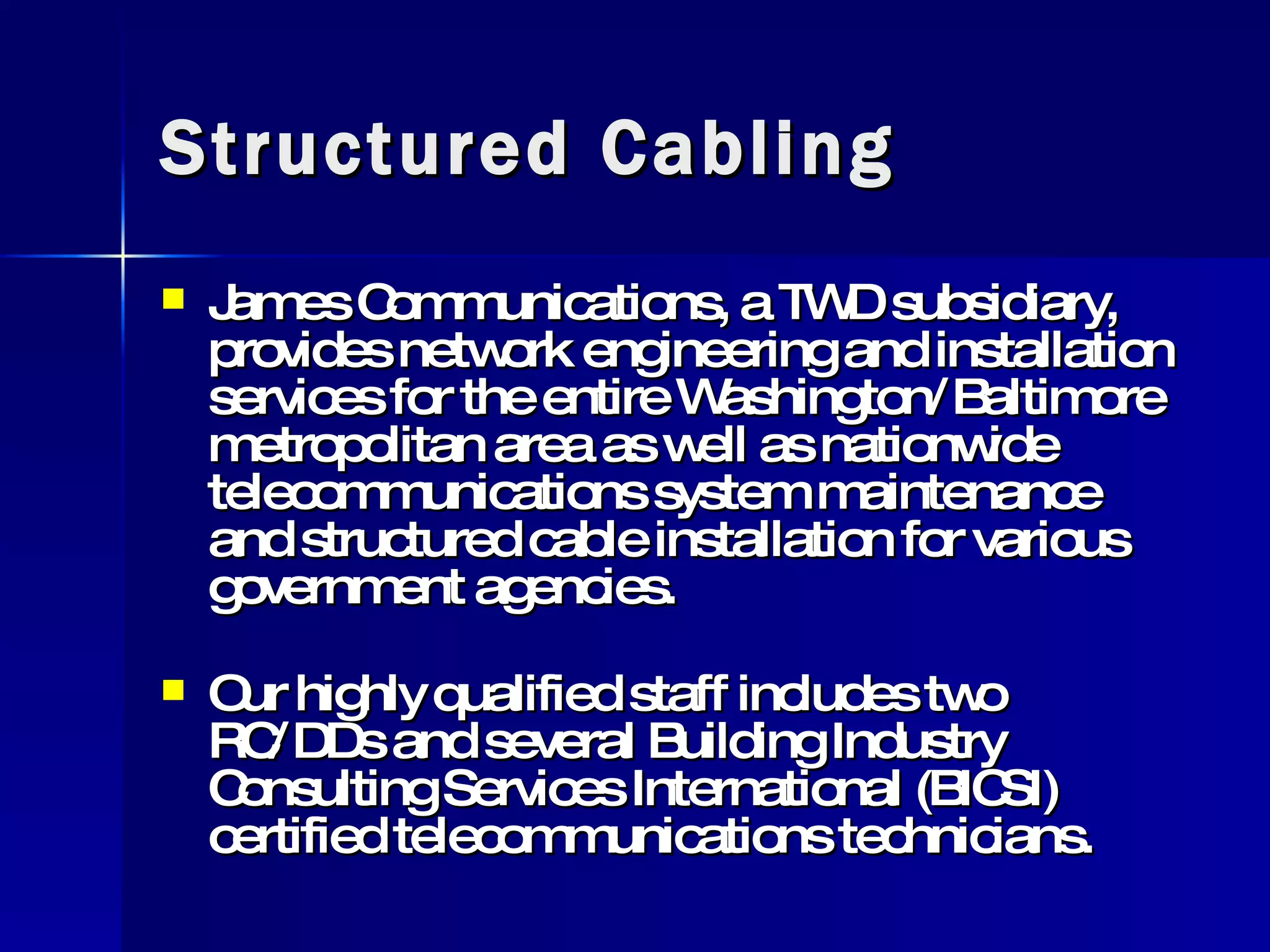 Structured Cabling James Communications, a TWD subsidiary, provides network engineering and installation services for the entire Washington/Baltimore metropolitan area as well as nationwide telecommunications system maintenance and structured cable installation for various government agencies. Our highly qualified staff includes two RC/DDs and several Building Industry Consulting Services International (BICSI) certified telecommunications technicians. 