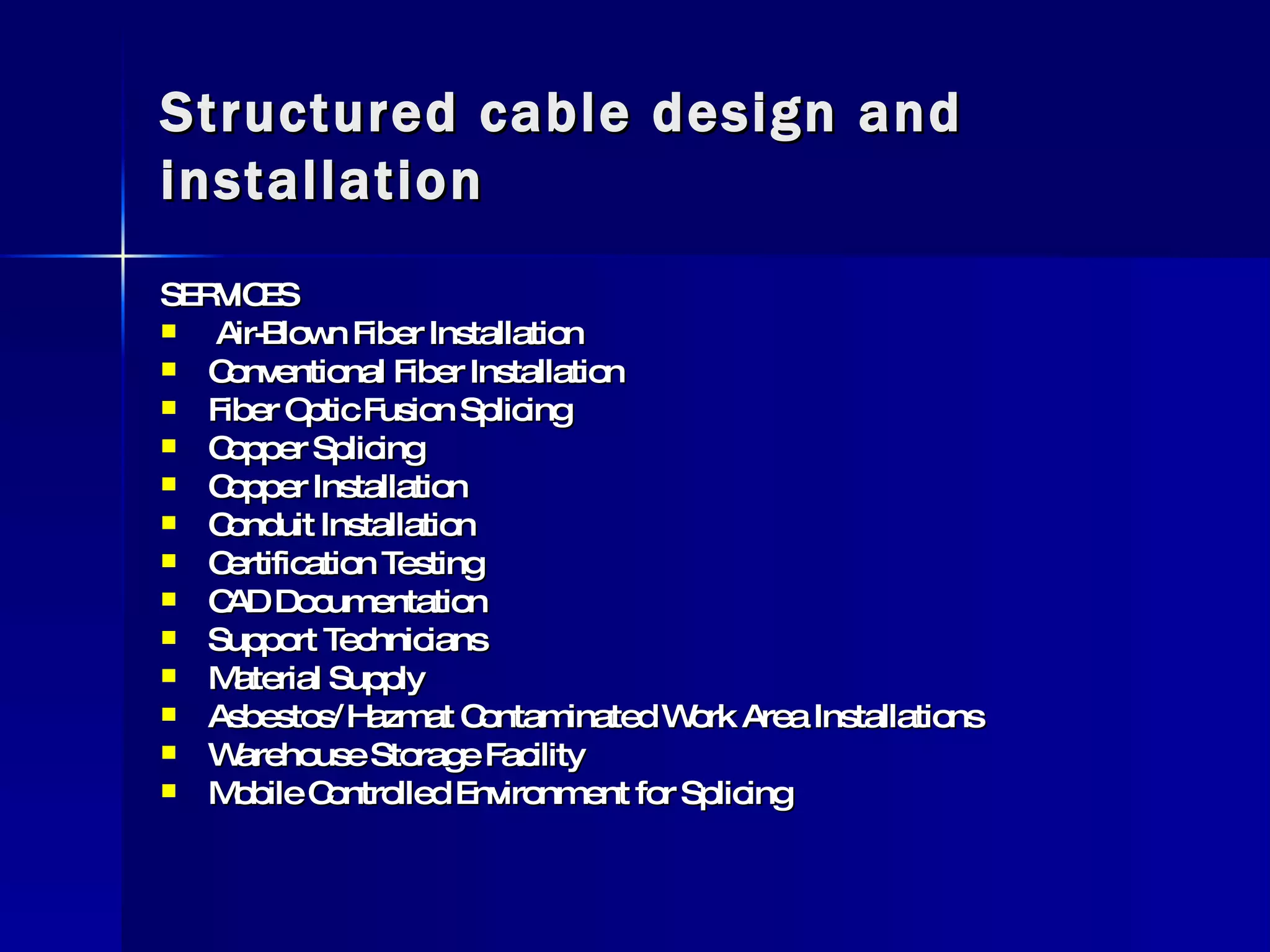 Structured cable design and installation SERVICES  Air-Blown Fiber Installation Conventional Fiber Installation Fiber Optic Fusion Splicing Copper Splicing Copper Installation Conduit Installation Certification Testing CAD Documentation Support Technicians Material Supply Asbestos/Hazmat Contaminated Work Area Installations Warehouse Storage Facility Mobile Controlled Environment for Splicing  