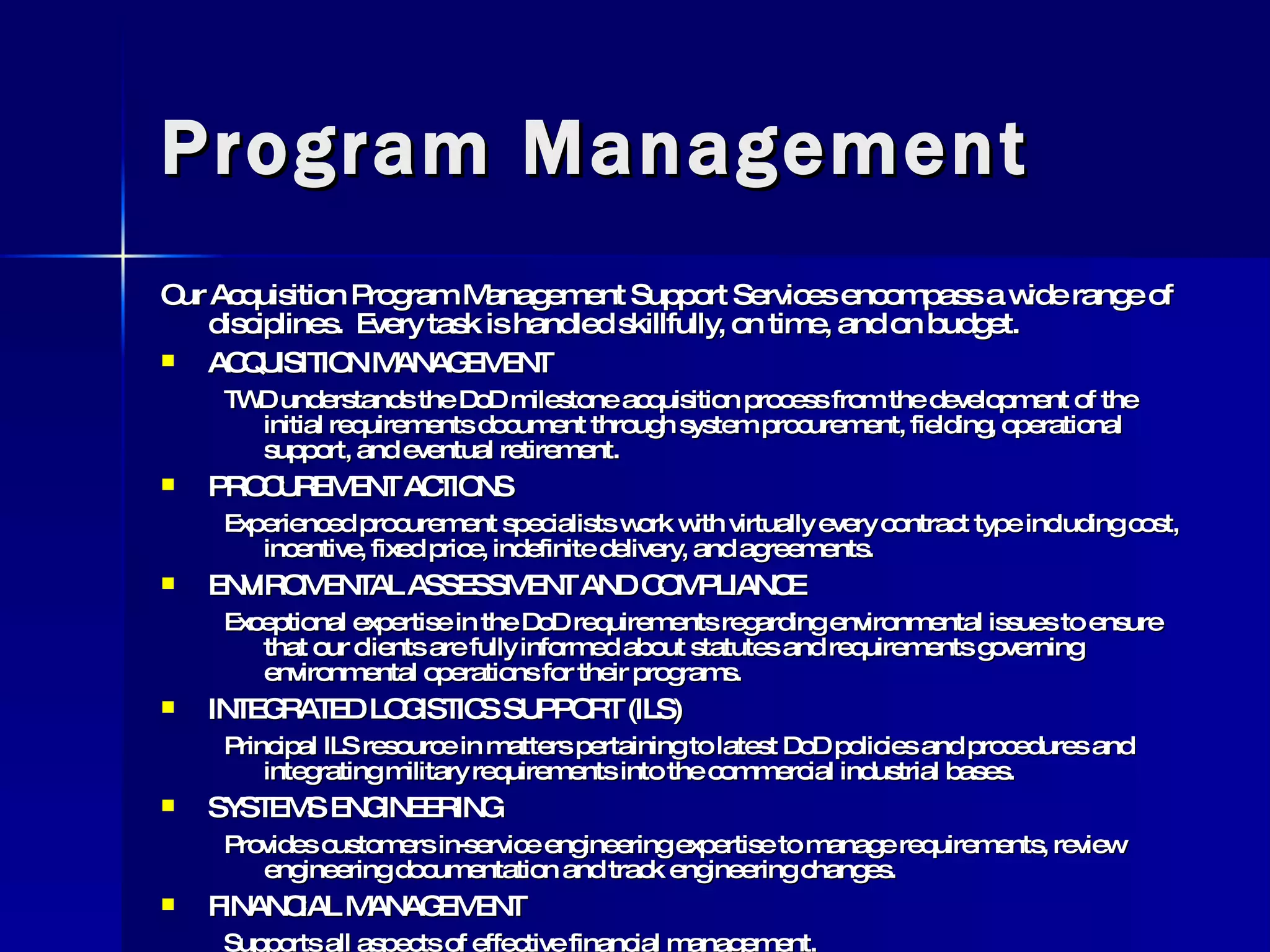 Program Management Our Acquisition Program Management Support Services encompass a wide range of disciplines.  Every task is handled skillfully, on time, and on budget. ACQUISITION MANAGEMENT TWD understands the DoD milestone acquisition process from the development of the initial requirements document through system procurement, fielding, operational support, and eventual retirement. PROCUREMENT ACTIONS Experienced procurement specialists work with virtually every contract type including cost, incentive, fixed price, indefinite delivery, and agreements. ENVIROMENTAL ASSESSMENT AND COMPLIANCE Exceptional expertise in the DoD requirements regarding environmental issues to ensure that our clients are fully informed about statutes and requirements governing environmental operations for their programs.  INTEGRATED LOGISTICS SUPPORT (ILS) Principal ILS resource in matters pertaining to latest DoD policies and procedures and integrating military requirements into the commercial industrial bases. SYSTEMS ENGINEERING Provides customers in-service engineering expertise to manage requirements, review engineering documentation and track engineering changes. FINANCIAL MANAGEMENT Supports all aspects of effective financial management. 