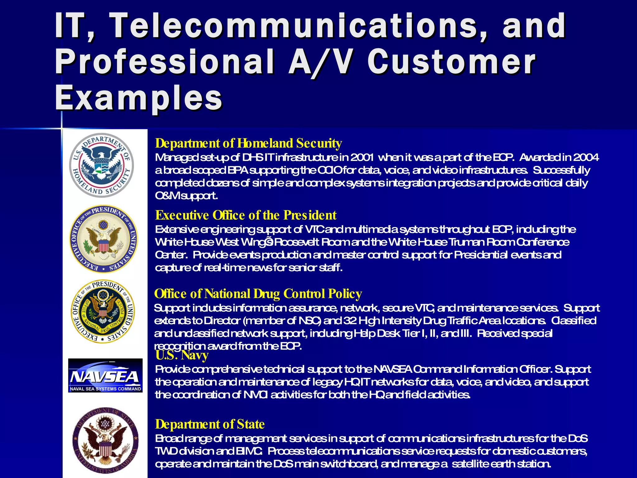 IT, Telecommunications, and Professional A/V Customer Examples Office of National Drug Control Policy Support includes information assurance, network, secure VTC, and maintenance services.  Support extends to Director (member of NSC) and 32 High Intensity Drug Traffic Area locations.  Classified and unclassified network support, including Help Desk Tier I, II, and III.  Received special recognition award from the EOP. Department of Homeland Security Managed set-up of DHS IT infrastructure in 2001 when it was a part of the EOP.  Awarded in 2004 a broad scoped BPA supporting the OCIO for data, voice, and video infrastructures.  Successfully completed dozens of simple and complex systems integration projects and provide critical daily O&M support. Executive Office of the President Extensive engineering support of VTC and multimedia systems throughout EOP, including the White House West Wing’s Roosevelt Room and the White House Truman Room Conference Center.  Provide events production and master control support for Presidential events and capture of real-time news for senior staff. U.S. Navy Provide comprehensive technical support to the NAVSEA Command Information Officer. Support the operation and maintenance of legacy HQ IT networks for data, voice, and video, and support the coordination of NMCI activities for both the HQ and field activities. Department of State Broad range of management services in support of communications infrastructures for the DoS TWD division and BIMC.  Process telecommunications service requests for domestic customers, operate and maintain the DoS main switchboard, and manage a  satellite earth station. 