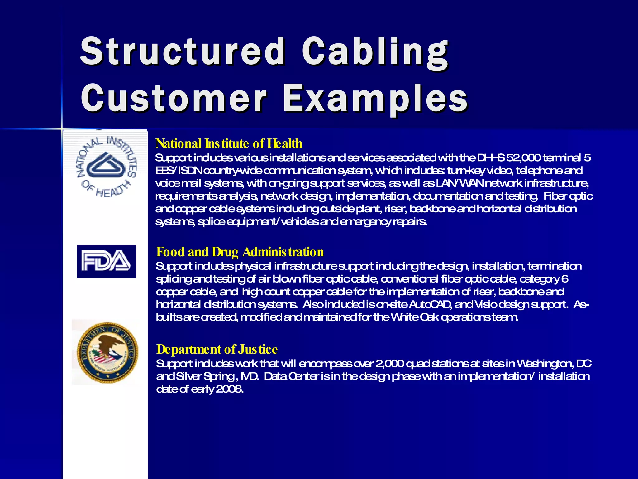 Structured Cabling Customer Examples National Institute of Health Support includes various installations and services associated with the DHHS 52,000 terminal 5 EES/ISDN country-wide communication system, which includes: turn-key video, telephone and voice mail systems, with on-going support services, as well as LAN/WAN network infrastructure, requirements analysis, network design, implementation, documentation and testing.  Fiber optic and copper cable systems including outside plant, riser, backbone and horizontal distribution systems, splice equipment/vehicles and emergency repairs. Food and Drug Administration Support includes physical infrastructure support including the design, installation, termination splicing and testing of air blown fiber optic cable, conventional fiber optic cable, category 6 copper cable, and  high count copper cable for the implementation of riser, backbone and horizontal distribution systems.  Also included is on-site AutoCAD, and Visio design support.  As-builts are created, modified and maintained for the White Oak operations team. Department of Justice Support includes work that will encompass over 2,000 quad stations at sites in Washington, DC and Silver Spring , MD.  Data Center is in the design phase with an implementation/ installation date of early 2008. 