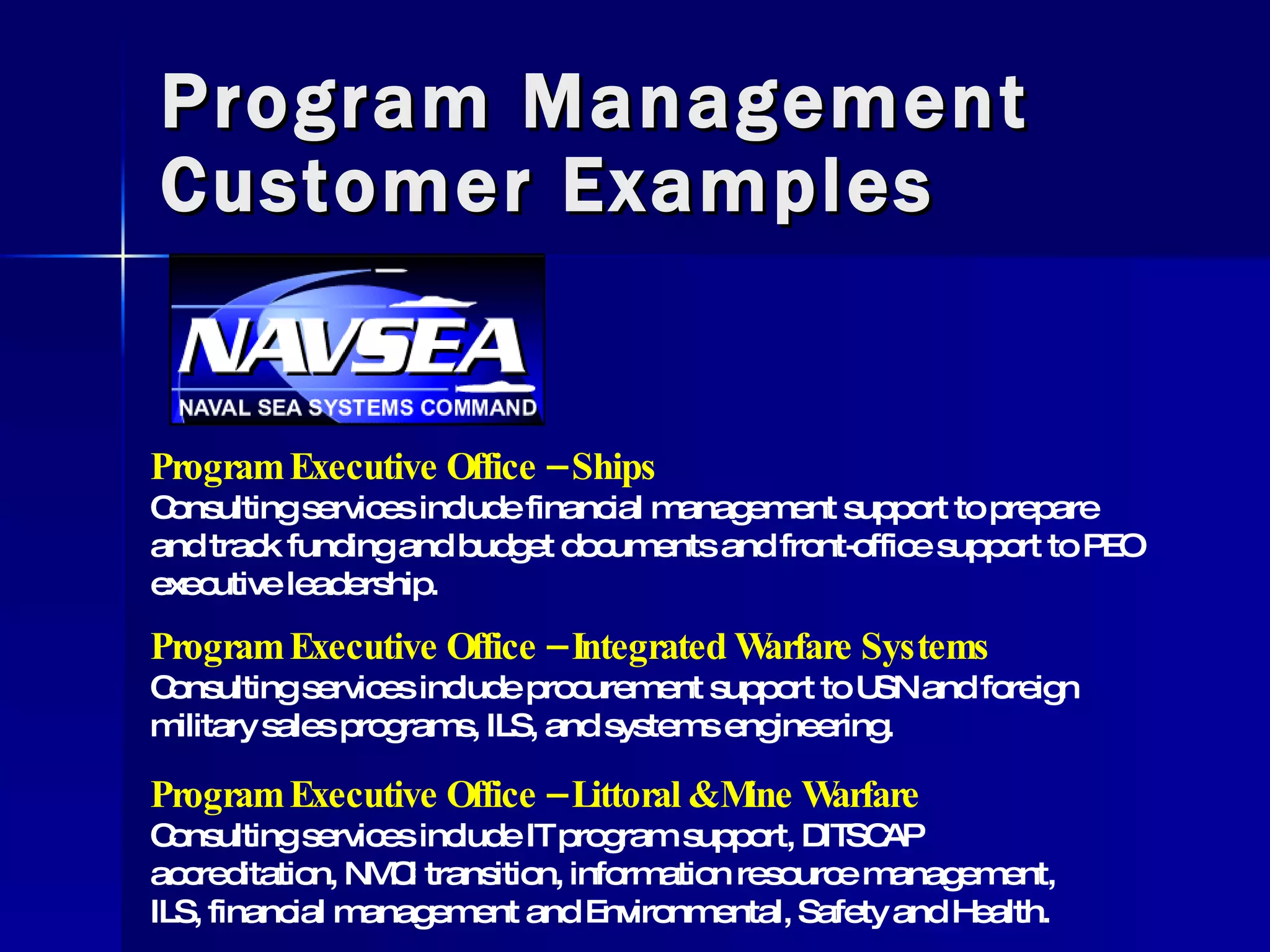 Program Management Customer Examples Program Executive Office – Ships Consulting services include financial management support to prepare and track funding and budget documents and front-office support to PEO executive leadership.  Program Executive Office – Integrated Warfare Systems Consulting services include procurement support to USN and foreign military sales programs, ILS, and systems engineering. Program Executive Office – Littoral & Mine Warfare Consulting services include IT program support, DITSCAP accreditation, NMCI transition, information resource management, ILS, financial management and Environmental, Safety and Health. 