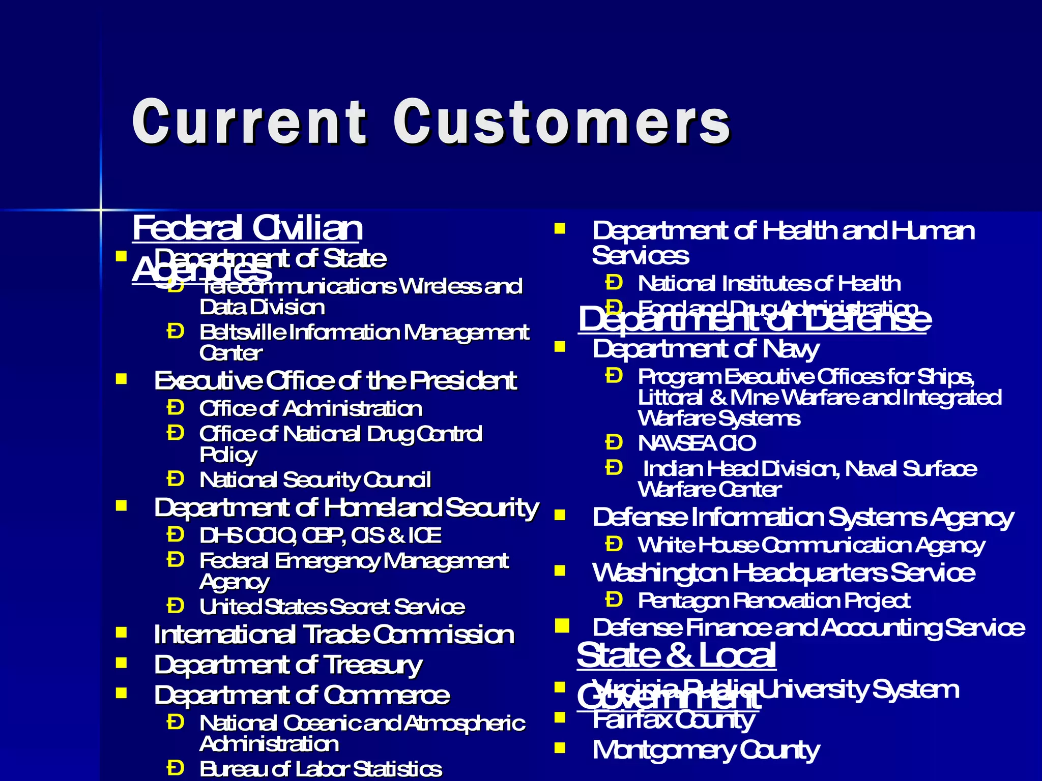 Current Customers Department of State  Telecommunications Wireless and Data Division Beltsville Information Management Center Executive Office of the President Office of Administration  Office of National Drug Control Policy National Security Council Department of Homeland Security DHS OCIO, CBP, CIS & ICE Federal Emergency Management Agency United States Secret Service International Trade Commission Department of Treasury Department of Commerce National Oceanic and Atmospheric Administration Bureau of Labor Statistics Federal Civilian Agencies Department of Defense Department of Health and Human Services National Institutes of Health Food and Drug Administration Department of Navy Program Executive Offices for Ships, Littoral & Mine Warfare and Integrated Warfare Systems NAVSEA CIO Indian Head Division, Naval Surface Warfare Center Defense Information Systems Agency White House Communication Agency Washington Headquarters Service Pentagon Renovation Project Defense Finance and Accounting Service State & Local Government Virginia Public University System Fairfax County Montgomery County 