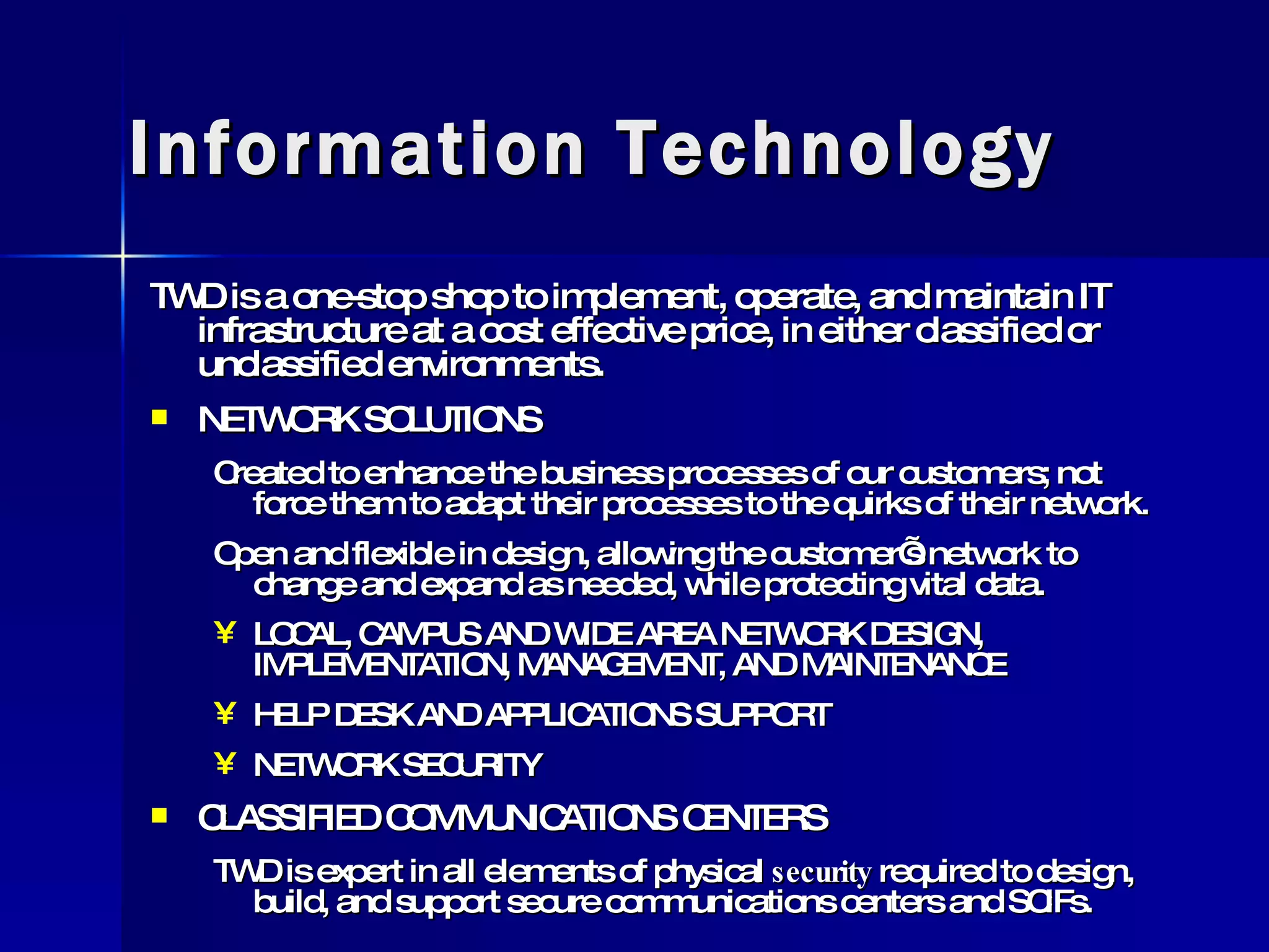 Information Technology TWD is a one-stop shop to implement, operate, and maintain IT infrastructure at a cost effective price, in either classified or unclassified environments. NETWORK SOLUTIONS Created to enhance the business processes of our customers; not force them to adapt their processes to the quirks of their network. Open and flexible in design, allowing the customer’s network to change and expand as needed, while protecting vital data. LOCAL, CAMPUS AND WIDE AREA NETWORK DESIGN, IMPLEMENTATION, MANAGEMENT, AND MAINTENANCE HELP DESK AND APPLICATIONS SUPPORT NETWORK SECURITY CLASSIFIED COMMUNICATIONS CENTERS TWD is expert in all elements of physical  security  required to design, build, and support secure communications centers and SCIFs. 
