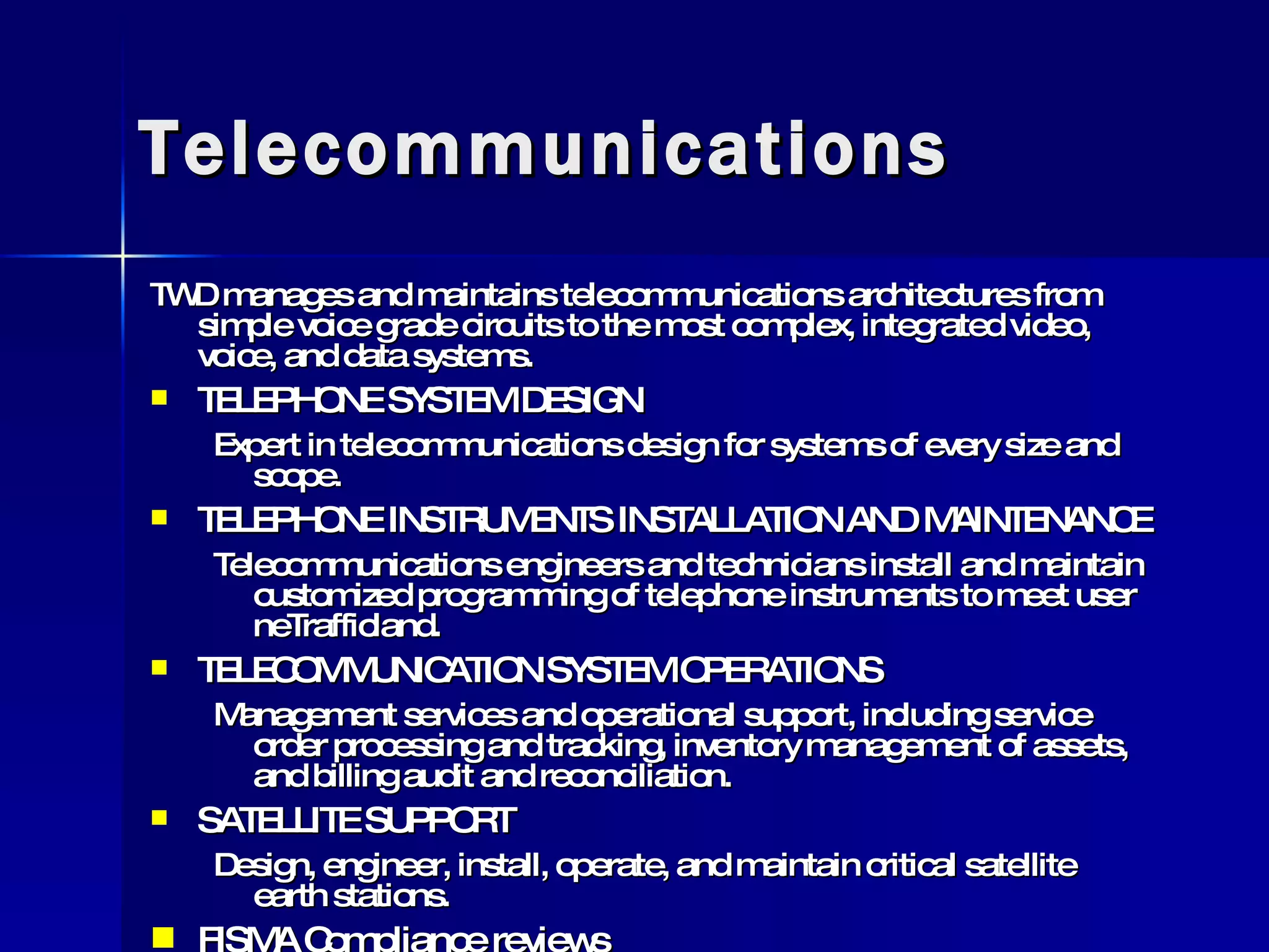 Telecommunications TWD manages and maintains telecommunications architectures from simple voice grade circuits to the most complex, integrated video, voice, and data systems. TELEPHONE SYSTEM DESIGN Expert in telecommunications design for systems of every size and scope. TELEPHONE INSTRUMENTS INSTALLATION AND MAINTENANCE Telecommunications engineers and technicians install and maintain customized programming of telephone instruments to meet user neTrafficland. TELECOMMUNICATION SYSTEM OPERATIONS Management services and operational support, including service order processing and tracking, inventory management of assets, and billing audit and reconciliation. SATELLITE SUPPORT Design, engineer, install, operate, and maintain critical satellite earth stations. FISMA Compliance reviews  