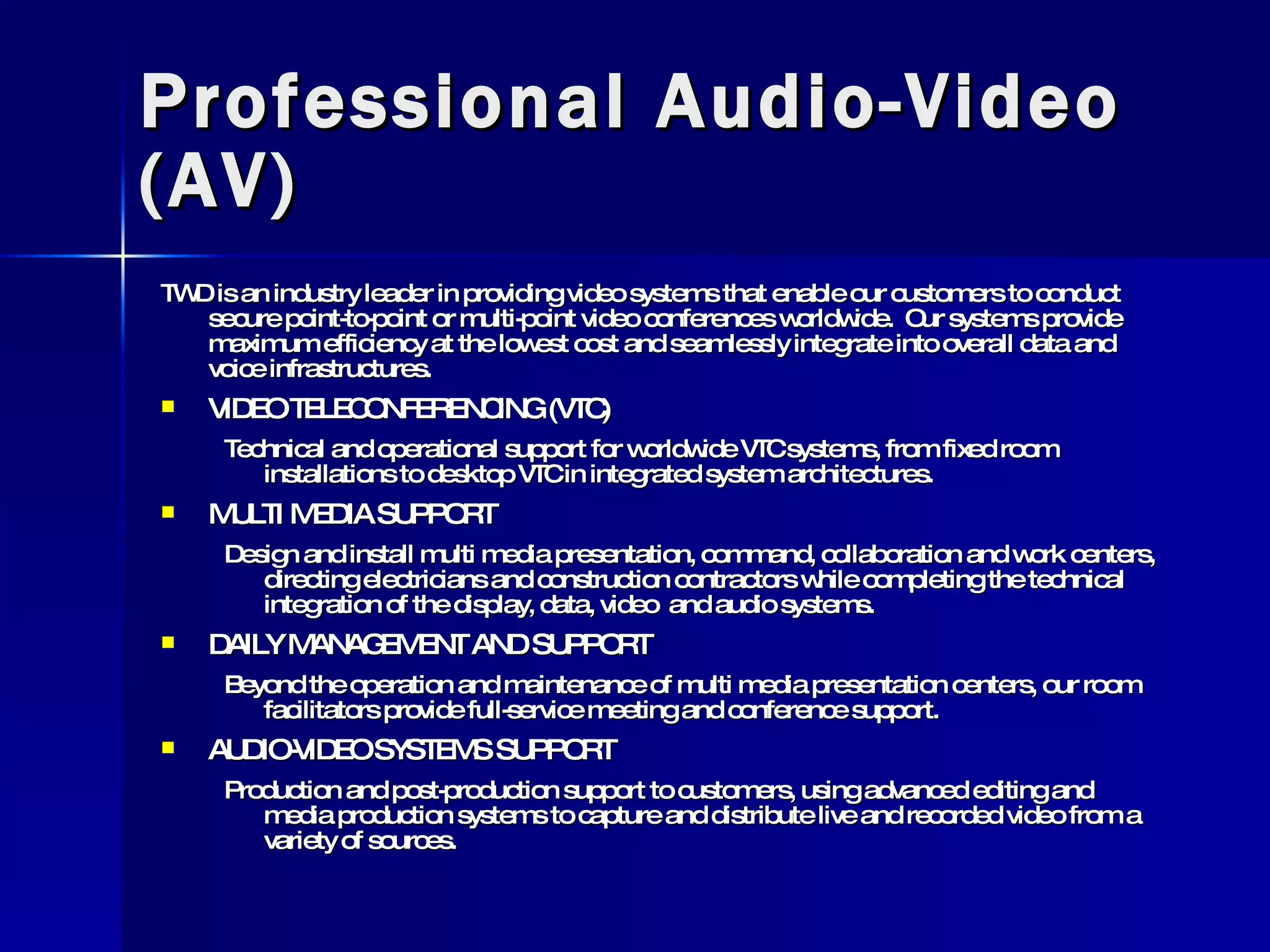 Professional Audio-Video (AV) TWD is an industry leader in providing video systems that enable our customers to conduct secure point-to-point or multi-point video conferences worldwide.  Our systems provide maximum efficiency at the lowest cost and seamlessly integrate into overall data and voice infrastructures. VIDEO TELECONFERENCING (VTC) Technical and operational support for worldwide VTC systems, from fixed room installations to desktop VTC in integrated system architectures. MULTI MEDIA SUPPORT Design and install multi media presentation, command, collaboration and work centers, directing electricians and construction contractors while completing the technical integration of the display, data, video  and audio systems. DAILY MANAGEMENT AND SUPPORT Beyond the operation and maintenance of multi media presentation centers, our room facilitators provide full-service meeting and conference support. AUDIO-VIDEO SYSTEMS SUPPORT Production and post-production support to customers, using advanced editing and media production systems to capture and distribute live and recorded video from a variety of sources. 