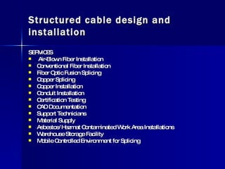 Structured cable design and installation SERVICES  Air-Blown Fiber Installation Conventional Fiber Installation Fiber Optic Fusion Splicing Copper Splicing Copper Installation Conduit Installation Certification Testing CAD Documentation Support Technicians Material Supply Asbestos/Hazmat Contaminated Work Area Installations Warehouse Storage Facility Mobile Controlled Environment for Splicing  