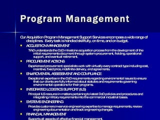 Program Management Our Acquisition Program Management Support Services encompass a wide range of disciplines.  Every task is handled skillfully, on time, and on budget. ACQUISITION MANAGEMENT TWD understands the DoD milestone acquisition process from the development of the initial requirements document through system procurement, fielding, operational support, and eventual retirement. PROCUREMENT ACTIONS Experienced procurement specialists work with virtually every contract type including cost, incentive, fixed price, indefinite delivery, and agreements. ENVIROMENTAL ASSESSMENT AND COMPLIANCE Exceptional expertise in the DoD requirements regarding environmental issues to ensure that our clients are fully informed about statutes and requirements governing environmental operations for their programs.  INTEGRATED LOGISTICS SUPPORT (ILS) Principal ILS resource in matters pertaining to latest DoD policies and procedures and integrating military requirements into the commercial industrial bases. SYSTEMS ENGINEERING Provides customers in-service engineering expertise to manage requirements, review engineering documentation and track engineering changes. FINANCIAL MANAGEMENT Supports all aspects of effective financial management. 