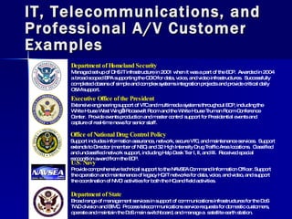 IT, Telecommunications, and Professional A/V Customer Examples Office of National Drug Control Policy Support includes information assurance, network, secure VTC, and maintenance services.  Support extends to Director (member of NSC) and 32 High Intensity Drug Traffic Area locations.  Classified and unclassified network support, including Help Desk Tier I, II, and III.  Received special recognition award from the EOP. Department of Homeland Security Managed set-up of DHS IT infrastructure in 2001 when it was a part of the EOP.  Awarded in 2004 a broad scoped BPA supporting the OCIO for data, voice, and video infrastructures.  Successfully completed dozens of simple and complex systems integration projects and provide critical daily O&M support. Executive Office of the President Extensive engineering support of VTC and multimedia systems throughout EOP, including the White House West Wing’s Roosevelt Room and the White House Truman Room Conference Center.  Provide events production and master control support for Presidential events and capture of real-time news for senior staff. U.S. Navy Provide comprehensive technical support to the NAVSEA Command Information Officer. Support the operation and maintenance of legacy HQ IT networks for data, voice, and video, and support the coordination of NMCI activities for both the HQ and field activities. Department of State Broad range of management services in support of communications infrastructures for the DoS TWD division and BIMC.  Process telecommunications service requests for domestic customers, operate and maintain the DoS main switchboard, and manage a  satellite earth station. 