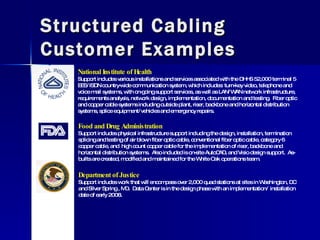 Structured Cabling Customer Examples National Institute of Health Support includes various installations and services associated with the DHHS 52,000 terminal 5 EES/ISDN country-wide communication system, which includes: turn-key video, telephone and voice mail systems, with on-going support services, as well as LAN/WAN network infrastructure, requirements analysis, network design, implementation, documentation and testing.  Fiber optic and copper cable systems including outside plant, riser, backbone and horizontal distribution systems, splice equipment/vehicles and emergency repairs. Food and Drug Administration Support includes physical infrastructure support including the design, installation, termination splicing and testing of air blown fiber optic cable, conventional fiber optic cable, category 6 copper cable, and  high count copper cable for the implementation of riser, backbone and horizontal distribution systems.  Also included is on-site AutoCAD, and Visio design support.  As-builts are created, modified and maintained for the White Oak operations team. Department of Justice Support includes work that will encompass over 2,000 quad stations at sites in Washington, DC and Silver Spring , MD.  Data Center is in the design phase with an implementation/ installation date of early 2008. 