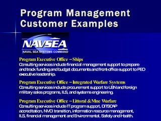 Program Management Customer Examples Program Executive Office – Ships Consulting services include financial management support to prepare and track funding and budget documents and front-office support to PEO executive leadership.  Program Executive Office – Integrated Warfare Systems Consulting services include procurement support to USN and foreign military sales programs, ILS, and systems engineering. Program Executive Office – Littoral & Mine Warfare Consulting services include IT program support, DITSCAP accreditation, NMCI transition, information resource management, ILS, financial management and Environmental, Safety and Health. 