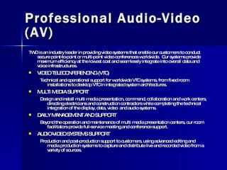 Professional Audio-Video (AV) TWD is an industry leader in providing video systems that enable our customers to conduct secure point-to-point or multi-point video conferences worldwide.  Our systems provide maximum efficiency at the lowest cost and seamlessly integrate into overall data and voice infrastructures. VIDEO TELECONFERENCING (VTC) Technical and operational support for worldwide VTC systems, from fixed room installations to desktop VTC in integrated system architectures. MULTI MEDIA SUPPORT Design and install multi media presentation, command, collaboration and work centers, directing electricians and construction contractors while completing the technical integration of the display, data, video  and audio systems. DAILY MANAGEMENT AND SUPPORT Beyond the operation and maintenance of multi media presentation centers, our room facilitators provide full-service meeting and conference support. AUDIO-VIDEO SYSTEMS SUPPORT Production and post-production support to customers, using advanced editing and media production systems to capture and distribute live and recorded video from a variety of sources. 