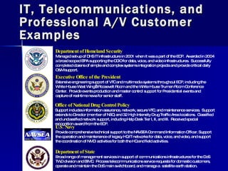 IT, Telecommunications, and Professional A/V Customer Examples ,[object Object],[object Object],[object Object],[object Object],[object Object],[object Object],[object Object],[object Object],Department of State Broad range of management services in support of communications infrastructures for the DoS TWD division and BIMC.  Process telecommunications service requests for domestic customers, operate and maintain the DoS main switchboard, and manage a  satellite earth station. 
