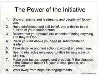 The Power of the Initiative Show charisma and leadership and people will follow you. Have confidence and self belief, and a desire to act outside of your comfort zone. Believe that your people are capable of doing anything and they will too. Place your art above your ego as subordinate or leader. Take decisive and fast action to exploit an advantage. See no obstacles only opportunities for new ways of winning. Make your tactics, people and products fit the situation if the situation doesn’t fit your tactics, people, and products. Walk away from hopeless engagements. © Paul McNeil 2007 