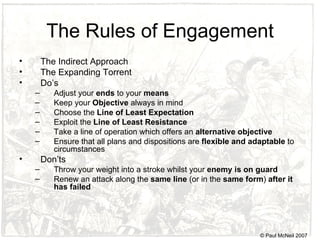 The Rules of Engagement The Indirect Approach The Expanding Torrent Do’s Adjust your  ends  to your  means Keep your  Objective  always in mind Choose the  Line of Least Expectation Exploit the  Line of Least Resistance Take a line of operation which offers an  alternative objective Ensure that all plans and dispositions are  flexible and adaptable  to circumstances Don’ts Throw your weight into a stroke whilst your  enemy is on guard Renew an attack along the  same line  (or in the  same form )  after it has failed © Paul McNeil 2007 