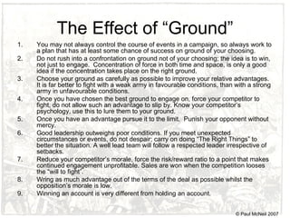The Effect of “Ground” You may not always control the course of events in a campaign, so always work to a plan that has at least some chance of success on ground of your choosing.  Do not rush into a confrontation on ground not of your choosing; the idea is to win, not just to engage.  Concentration of force in both time and space, is only a good idea if the concentration takes place on the right ground. Choose your ground as carefully as possible to improve your relative advantages.  It is far better to fight with a weak army in  favourable  conditions, than with a strong army in  unfavourable  conditions.  Once you have chosen the best ground to engage on, force your competitor to fight, do not allow such an advantage to slip by. Know your competitor’s psychology, use this to lure them to your ground. Once you have an advantage pursue it to the limit.  Punish your opponent without mercy.  Good leadership outweighs poor conditions. If you meet unexpected circumstances or events, do not despair; carry on doing “The Right Things” to better the situation. A well lead team will follow a respected leader irrespective of setbacks.  Reduce your competitor’s morale, force the risk/reward ratio to a point that makes continued engagement unprofitable. Sales are won when the competition looses the “will to fight”.  Wring as much advantage out of the terms of the deal as possible whilst the opposition’s morale is low. Winning an account is very different from holding an account. © Paul McNeil 2007 