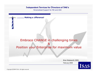 Independent Services for Directors of SME’s
                                               Personalised Support for MD and CEO




                   ........... Making a ∆ifference!




                    Embrace CHANGE in challenging times
                                       &
                  Position your Enterprise for maximum value



                                                                                     Brian Wadsworth; ISDS
                                                                                     February 2009

                                                                                                             IS∆S
                                                                                                               ∆
                  ISDS. All rights reserved.
Copyright ©2009
 
