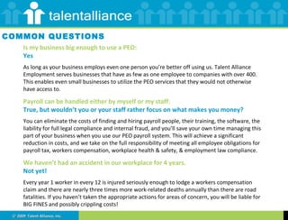 Is my business big enough to use a PEO:  Yes As long as your business employs even one person you’re better off using us. Talent Alliance Employment serves businesses that have as few as one employee to companies with over 400. This enables even small businesses to utilize the PEO services that they would not otherwise have access to. Payroll can be handled either by myself or my staff: True, but wouldn’t you or your staff rather focus on what makes you money? You can eliminate the costs of finding and hiring payroll people, their training, the software, the liability for full legal compliance and internal fraud, and you’ll save your own time managing this part of your business when you use our PEO payroll system. This will achieve a significant reduction in costs, and we take on the full responsibility of meeting all employee obligations for payroll tax, workers compensation, workplace health & safety, & employment law compliance. We haven’t had an accident in our workplace for 4 years.  Not yet! Every year 1 worker in every 12 is injured seriously enough to lodge a workers compensation claim and there are nearly three times more work-related deaths annually than there are road fatalities. If you haven’t taken the appropriate actions for areas of concern, you will be liable for BIG FINES and possibly crippling costs! COMMON QUESTIONS 