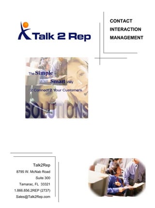 CONTACT
                        INTERACTION
                        MANAGEMENT




           Talk2Rep
 8795 W. McNab Road
            Suite 300
  Tamarac, FL 33321
1.866.856.2REP (2737)
 Sales@Talk2Rep.com
 