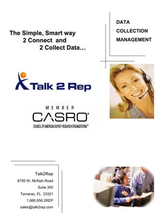 DATA
                           COLLECTION
The Simple, Smart way
    2 Connect and          MANAGEMENT
         2 Collect Data…




           Talk2Rep
  8795 W. McNab Road
            Suite 300
   Tamarac, FL 33321
      1.866.856.2REP
   sales@talk2rep.com
 
