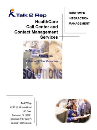 CUSTOMER
                           INTERACTION
              HealthCare   MANAGEMENT
         Call Center and
    Contact Management
                Services




          Talk2Rep
8795 W. McNab Road
            3rd Floor
  Tamarac, FL 33321
1.866.856.2REP(2737)
 Sales@Talk2rep.com
 