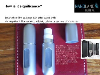 Smart thin film coatings can offer value with
no negative influence on the look, colour or texture of materials
   Long-lasting and has a flexible coating
   Grease/Oil repellent
   Salt water resistant
   Detergent Proof
   Water Repellent
   High efficiency and resists acid, alkali, and solvents
   Odourless
   Short drying time
   UV Stable
   Particle free



                                                                    Sept 2011
 