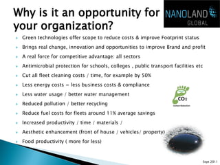 Why is it an opportunity for
your organization?
   Green technologies offer scope to reduce costs & improve Footprint status
   Brings real change, innovation and opportunities to improve Brand and profit
   A real force for competitive advantage: all sectors
   Antimicrobial protection for schools, colleges , public transport facilities etc
   Cut all fleet cleaning costs / time, for example by 50%
   Less energy costs = less business costs & compliance
   Less water usage / better water management
   Reduced pollution / better recycling
   Reduce fuel costs for fleets around 11% average savings
   Increased productivity / time / materials /
   Aesthetic enhancement (front of house / vehicles/ property)
   Food productivity ( more for less)



                                                                                   Sept 2011
 