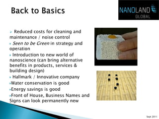   Reduced costs for cleaning and
maintenance / noise control
 Seen to be Green in strategy and
operation
 Introduction to new world of
nanoscience (can bring alternative
benefits in products, services &
building design)
 Hallmark / Innovative company

Water conservation is good

Energy savings is good

Front of House, Business Names and
Signs can look permanently new


                                      Sept 2011
 