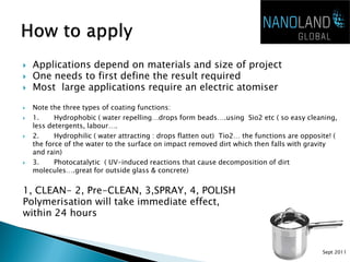    Applications depend on materials and size of project
   One needs to first define the result required
   Most large applications require an electric atomiser

   Note the three types of coating functions:
   1.     Hydrophobic ( water repelling…drops form beads….using Sio2 etc ( so easy cleaning,
    less detergents, labour….
   2.     Hydrophilic ( water attracting : drops flatten out) Tio2… the functions are opposite! (
    the force of the water to the surface on impact removed dirt which then falls with gravity
    and rain)
   3.     Photocatalytic ( UV-induced reactions that cause decomposition of dirt
    molecules….great for outside glass & concrete)


1, CLEAN- 2, Pre-CLEAN, 3,SPRAY, 4, POLISH
Polymerisation will take immediate effect,
within 24 hours


                                                                                             Sept 2011
 