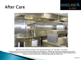 Abrasion can remove coatings. Anti-bacterial charge can fail after 12 months.
Surface tension can be measured to determine fatigueless . Follow up cleaning of fatigued areas with
 Isopropanol, pre-cleaner is recommended. New applications may be required annually depending on
                     materials and environment. Coatings generally are food safe.

                                                                                                 Sept 2011
 