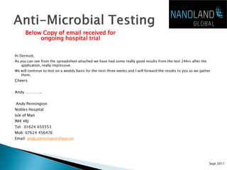 Below Copy of email received for
           ongoing hospital trial

Hi Dermott,
As you can see from the spreadsheet attached we have had some really good results from the test 24hrs after the
    application, really impressive.
We will continue to test on a weekly basis for the next three weeks and I will forward the results to you as we gather
   them.
Cheers


Andy…………..


Andy Pennington
Nobles Hospital
Isle of Man
IM4 4RJ
Tel: 01624 650553
Mob: 07624 456476
Email: andy.pennington@gov.im




                                                                                                                     Sept 2011
 