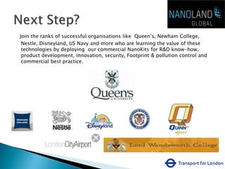 Join the ranks of successful organisations like Queen’s, Newham College,
 Nestle, Disneyland, US Navy and more who are learning the value of these
 technologies by deploying our commercial NanoKits for R&D know-how,
 product development, innovation, security, Footprint & pollution control and
 commercial best practice.
 