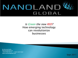Is Green the new RED?
                              How emerging technology
                                 can revolutionize
                                    businesses




By Dermott Reilly
NanolandGlobal Ltd
+353 879010419 /+ 4420 3287 9234
www.nanolandglobal.com
                                                           Sept 2011
 
