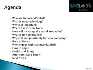    Who are NanoLandGlobal?
   What is nanotechnology?
   Why is it important?
   Where has it come from?
   How will it change the world around us?
   What is its significance?
   Why is it an opportunity for your company?
   Back to Basics
   Why engage with NanoLandGlobal?
   How to apply
   Health and Safety
   After care-Case Study-
   Next Steps


                                                 Sept 2011
 