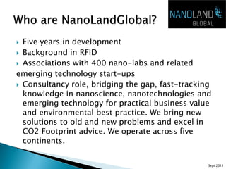  Five years in development
 Background in RFID
 Associations with 400 nano-labs and related
emerging technology start-ups
 Consultancy role, bridging the gap, fast-tracking
  knowledge in nanoscience, nanotechnologies and
  emerging technology for practical business value
  and environmental best practice. We bring new
  solutions to old and new problems and excel in
  CO2 Footprint advice. We operate across five
  continents.


                                                  Sept 2011
 