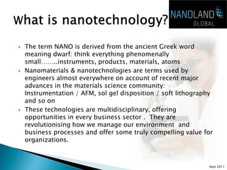    The term NANO is derived from the ancient Greek word
    meaning dwarf: think everything phenomenally
    small……..instruments, products, materials, atoms
   Nanomaterials & nanotechnologies are terms used by
    engineers almost everywhere on account of recent major
    advances in the materials science community:
    Instrumentation / AFM, sol gel disposition / soft lithography
    and so on
   These technologies are multidisciplinary, offering
    opportunities in every business sector . They are
    revolutionising how we manage our environment and
    business processes and offer some truly compelling value for
    organizations.



                                                               Sept 2011
 