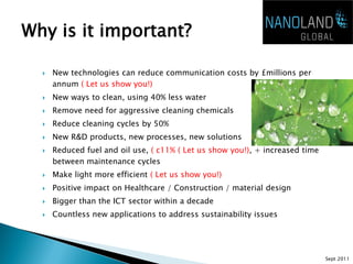 Why is it important?

     New technologies can reduce communication costs by £millions per
      annum ( Let us show you!)
     New ways to clean, using 40% less water
     Remove need for aggressive cleaning chemicals
     Reduce cleaning cycles by 50%
     New R&D products, new processes, new solutions
     Reduced fuel and oil use, ( c11% ( Let us show you!), + increased time
      between maintenance cycles
     Make light more efficient ( Let us show you!)
     Positive impact on Healthcare / Construction / material design
     Bigger than the ICT sector within a decade
     Countless new applications to address sustainability issues




                                                                               Sept 2011
 