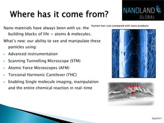 Where has it come from?
Nano materials have always been with us: the
    building blocks of life = atoms & molecules.
What’s new: our ability to see and manipulate these
    particles using:
   Advanced instrumentation
   Scanning Tunnelling Microscope (STM)
   Atomic Force Microscopes (AFM)
   Torsional Harmonic Cantilever (THC)
   Enabling Single molecule imaging, manipulation
    and the entire chemical reaction in real-time




                                                      Sept2011
 