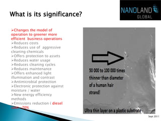 What is its significance?

Changes the model of
operation to greener more
efficient business operations
Reduces costs
Reduces use of aggressive
cleaning chemicals
Offers protection to assets
Reduces water usage
Reduces cleaning cycles
Reduces maintenance
Offers enhanced light
illumination and contrast
Antimicrobial protection
Electronic protection against
moisture / water
New energy efficiency
methods
Emissions reduction ( diesel
soot -70%

                                 Sept 2011
 