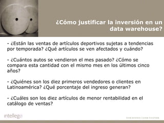 ¿Cómo justificar la inversión en un data warehouse? - ¿Están las ventas de artículos deportivos sujetas a tendencias por temporada? ¿Qué artículos se ven afectados y cuándo? - ¿Cuántos autos se vendieron el mes pasado? ¿Cómo se compara esta cantidad con el mismo mes en los últimos cinco años? - ¿Quiénes son los diez primeros vendedores o clientes en Latinoamérica? ¿Qué porcentaje del ingreso generan? - ¿Cuáles son los diez artículos de menor rentabilidad en el catálogo de ventas? 